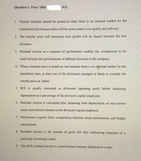 Question 1: True / false
(A1)
1. Internal transfers should be preferred when there is an external market for the
transferred item because there will be more control over quality and delivery.
2. The transfer price will determine how profits will be shared between the two
divisions.
3. Residual income as a measure of performance enables fair comparisons to be
made between the performances of different divisions in the company.
4. When a transfer price is based on cost because there is no eternal market for the
transferred item, at least one of the divisional managers is likely to consider the
transfer price as 'unfair.
5. ROI is usually measured as divisional operating profit before deducting
depreciation as a percentage of the division's capital employed.
6. Residual income is calculated after deducting both depreciation on non-current
assets and notional interest on the division's capital employed.
7. Performance reports allow comparisons between actual performance and budget
expectations.
8. Residual income is the amount of profit left after subtracting expenses of a
particular investment center.
9. Like ROI, residual income is a performance measure displayed as a ratio.
