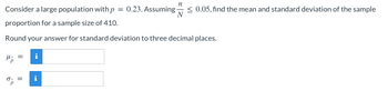 **Problem Statement**

Consider a large population with \( p = 0.23 \). Assuming \( \frac{n}{N} \leq 0.05 \), find the mean and standard deviation of the sample proportion for a sample size of 410.

Round your answer for standard deviation to three decimal places.

**Mean of the Sample Proportion \(\mu_{\hat{p}}\)**

\[ \mu_{\hat{p}} = \]
[Input Box]

**Standard Deviation of the Sample Proportion \(\sigma_{\hat{p}}\)**

\[ \sigma_{\hat{p}} = \]
[Input Box]

**Additional Information:**

The information (i) icon in blue next to the boxes suggests that more details or hints can be provided to help the students understand how to compute the requested values. 

Note: Ensure to use the appropriate formulas for the mean and standard deviation of the sample proportion in order to solve the problem.