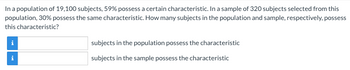 ### Understanding Characteristics in Populations and Samples

In a population of 19,100 subjects, 59% possess a certain characteristic. In a sample of 320 subjects selected from this population, 30% possess the same characteristic. How many subjects in the population and sample, respectively, possess this characteristic?

#### Population and Sample Calculation

1. **Population Calculation:**
   - Given: Total Population = 19,100 subjects
   - Percentage with Characteristic = 59%
   - Calculation: \( 19,100 \times 0.59 = 11,269 \)
   
   Therefore, **11,269 subjects in the population** possess the characteristic.

2. **Sample Calculation:**
   - Given: Sample Size = 320 subjects
   - Percentage with Characteristic = 30%
   - Calculation: \( 320 \times 0.30 = 96 \)
   
   Therefore, **96 subjects in the sample** possess the characteristic.

#### Interactive Boxes Explanation:
- The interactive boxes are provided for students to input their answers. Each box has an informational icon (ℹ) that offers additional hints or explanations for better understanding.
  - The first box corresponds to the number of subjects in the population who possess the characteristic.
  - The second box corresponds to the number of subjects in the sample who possess the characteristic.