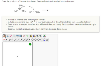 Draw the products of the reaction shown. Electron flow is indicated with curved arrows.
CH3
H3C
CH3
CH3
Include all valence lone pairs in your answer.
• Include counter-ions, e.g., Na+, I, in your submission, but draw them in their own separate sketcher.
• Draw one structure per sketcher. Add additional sketchers using the drop-down menu in the bottom right
corner.
• Separate multiple products using the + sign from the drop-down menu.
85
n