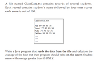 A file named ClassData.txt contains records of several students.
Each record contains student's name followed by four tests scores
each score is out of 100.
ClassData.txt
Ali 80 89 95 75
Yusuf 77 85 89 98
Huda 74 75 72 71
Fatima 99 98 95 96
Write a Java program that reads the data from the file and calculate the
average of the four test then program should print on the screen Student
name with average greater than 60 ONLY.
