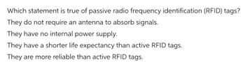 Which statement is true of passive radio frequency identification (RFID) tags?
They do not require an antenna to absorb signals.
They have no internal power supply.
They have a shorter life expectancy than active RFID tags.
They are more reliable than active RFID tags.