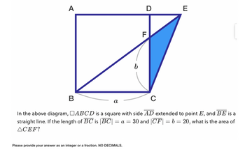 A
B
a
b
Please provide your answer as an integer or a fraction. NO DECIMALS.
D
F
C
In the above diagram, □ABCD is a square with side AD extended to point E, and BE is a
straight line. If the length of BC is |BC| = a = 30 and CF = b = 20, what is the area of
ACEF?
E