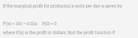 If the marginal profit for producing x units per day is given by
P'(x) = 100 – 0.02x P(0) = 0
where P(x) is the profit in dollars, find the profit function P.
