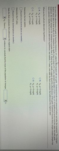 ### Hypothesis Testing for Garlic's Effectiveness in Lowering Cholesterol

In a test of the effectiveness of garlic for lowering cholesterol, 81 subjects were treated with raw garlic. Cholesterol levels were measured before and after treatment. The changes in LDL cholesterol (in mg/dL) have a mean of 0.3 and a standard deviation of 20. Use a 0.05 significance level to test the claim that with garlic treatment, the mean change in LDL cholesterol is greater than 0. What do the results suggest about the effectiveness of the garlic treatment? Assume that a simple random sample has been selected. Identify the null and alternative hypotheses, test statistic, P-value, and state the final conclusion that addresses the original claim.

#### Steps and Questions

1. **What are the null and alternative hypotheses?**

   - Option A:
     - \( H_0: \mu = 0 \, \text{mg/dL} \)
     - \( H_1: \mu > 0 \, \text{mg/dL} \)

   - Option B:
     - \( H_0: \mu = 0 \, \text{mg/dL} \)
     - \( H_1: \mu < 0 \, \text{mg/dL} \)

   - Option C:
     - \( H_0: \mu \neq 0 \, \text{mg/dL} \)
     - \( H_1: \mu = 0 \, \text{mg/dL} \)

   - Option D:
     - \( H_0: \mu = 0 \, \text{mg/dL} \)
     - \( H_1: \mu > 0 \, \text{mg/dL} \)

2. **Determine the test statistic.**
   - (Round to three decimal places as needed)

3. **Determine the P-value.**
   - (Round to two decimal places as needed)

4. **State the final conclusion that addresses the original claim.**

   - Choose from: \( H_0 \) or \( H_1 \)
   - Determine if there is evidence to conclude that the mean of the population changes.

This exercise involves determining the correct hypotheses, calculating the test statistic, and finding the P-value to draw conclusions regarding the effectiveness of garlic on cholesterol levels.