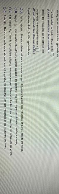 **Hypothesis Testing**

1. **Identify the test statistic for this hypothesis test.**
   - Round to two decimal places as needed.  
   - (Field for entry)

2. **Identify the P-value for this hypothesis test.**
   - Round to three decimal places as needed.  
   - (Field for entry)

3. **Identify the conclusion for this hypothesis test.**

   **Options:**
   
   - **A. Fail to reject \(H_0\)**  
     There is sufficient evidence to warrant support of the claim that less than 10 percent of the test results are wrong.

   - **B. Reject \(H_0\)**  
     There is sufficient evidence to warrant support of the claim that less than 10 percent of the test results are wrong.

   - **C. Fail to reject \(H_0\)**  
     There is not sufficient evidence to warrant support of the claim that less than 10 percent of the test results are wrong.

   - **D. Reject \(H_0\)**  
     There is not sufficient evidence to warrant support of the claim that less than 10 percent of the test results are wrong.