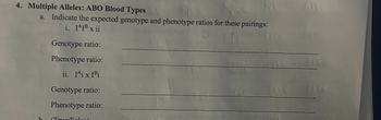 4. Multiple Alleles: ABO Blood Types
a. Indicate the expected genotype and phenotype ratios for these pairings:
i. I^IB x ii
Genotype ratio:
Phenotype ratio:
ii. I^i x I Bi
Genotype ratio:
Phenotype ratio: