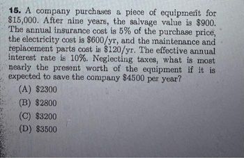 15. A company purchases a piece of equipment for
$15,000. After nine years, the salvage value is $900.
The annual insurance cost is 5% of the purchase price,
the electricity cost is $600/yr, and the maintenance and
replacement parts cost is $120/yr. The effective annual
interest rate is 10%. Neglecting taxes, what is most
nearly the present worth of the equipment if it is
expected to save the company $4500 per year?
(A) $2300
(B) $2800
(C) $3200
(D) $3500