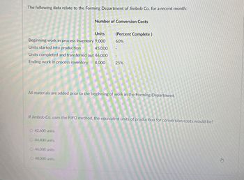 The following data relate to the Forming Department of Jimbob Co. for a recent month:
Number of Conversion Costs
Units
(Percent Complete)
Beginning work in process inventory 9,000
60%
Units started into production
45,000
Units completed and transferred out 46,000
Ending work in process inventory 8,000
25%
All materials are added prior to the beginning of work in the Forming Department.
If Jimbob Co. uses the FIFO method, the equivalent units of production for conversion costs would be?
O 42,600 units.
O 44,400 units.
46,000 units.
O 48,000 units,