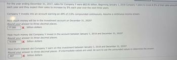 For the year ending December 31, 2017, sales for Company Y were $62.91 billion. Beginning January 1, 2018 Company Y plans to invest 8.5% of their sales amount
each year and they expect their sales to increase by 5% each year over the next three years.
Company Y invests into an account earning an APR of 2.0% compounded continuously. Assume a continuous income stream
How much money will be in the investment account on December 31, 2020?
Round your answer to three decimal places.
17.306 x billion dollars
How much money did Company Y invest in the account between January 1, 2018 and December 31, 20207
Round your answer to three decimal places.
16.858
x billion dollars
How much interest did Company Y earn on this investment between January 1, 2018 and December 31, 2020?
Round your answer to three decimal places. If intermediate values are used, be sure to use the unrounded values to determine the answer
447
x billion dollars