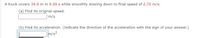 A truck covers 34.0 m in 9.00 s while smoothly slowing down to final speed of 2.70 m/s.
(a) Find its original speed.
m/s
(b) Find its acceleration. (Indicate the direction of the acceleration with the sign of your answer.)
m/s?

