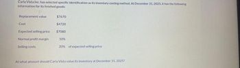 Carla Vista Inc. has selected specific identification as its inventory costing method. At December 31, 2025, it has the following
information for its finished goods:
Replacement value
Cost
Expected selling price
Normal profit margin
Selling costs
$7670
$4720
$7080
10%
20% of expected selling price
At what amount should Carla Vista value its inventory at December 31, 2025?