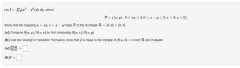 Let I = f(x² - y²) dx dy, where
D = {(x, y) : 3 ≤ xy ≤ 4,0 ≤ x - y ≤ 3, x ≥ 0, y ≥ 0}
Show that the mapping u = xy, v = x - y maps D to the rectangle R = [3, 4] × [0,3].
(a) Compute (x, y)/(u, v) by first computing (u, v)/8(x, y).
(b) Use the Change of Variables Formula to show that I is equal to the integral of f(u, v) = v over R and evaluate.
8(z,y) =
(b)I =