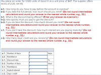 You place an order
terms of 2/25, net 45.
000 units of Good X at a unit price of $47. The supplier offers
a-1. How long do you have to pay before the account is overdue?
a-2. If you take the full period, how much should you remit? (Do not round intermediate
calculations and round your answer to the nearest whole number, e.g., 32.)
b-1. What is the discount being offered? (Enter your answer as a percent.)
b-2. How quickly must you pay to get the discount?
b-3. If you do take the discount, how much should you remit? (Do not round
intermediate calculations and round your answer to the nearest whole number,
e.g., 32.)
c-1. If you don't take the discount, how much interest are you paying implicitly? (Do not
round intermediate calculations and round your answer to the nearest whole
number, e.g., 32.)
c-2. How many days' credit are you receiving? (Do not round intermediate calculations
and round your answer to the nearest whole number, e.g., 32.)
