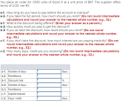 You place an order for 1,000 units of Good X at a unit price of $47. The supplier offers
terms of 2/25, net 45.
a-1. How long do you have to pay before the account is overdue?
a-2. If you take the full period, how much should you remit? (Do not round intermediate
calculations and round your answer to the nearest whole number, e.g., 32.)
b-1. What is the discount being offered? (Enter your answer as a percent.)
b-2. How quickly must you pay to get the discount?
b-3. If you do take the discount, how much should you remit? (Do not round
intermediate calculations and round your answer to the nearest whole number,
e.g., 32.)
c-1. If you don't take the discount, how much interest are you paying implicitly? (Do not
round intermediate calculations and round your answer to the nearest whole
number, e.g., 32.)
c-2. How many days' credit are you receiving? (Do not round intermediate calculations
and round your answer to the nearest whole number, e.g., 32.)
