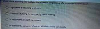 Which of the following best explains the reason for the presence of a nurse on that committee?
To promote the nursing profession
To increase funding for community health nursing
To help improve health care access
To address the concerns of nurses who work in the community