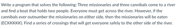 Write a program that solves the following: Three missionaries and three cannibals come to a river
and find a boat that holds two people. Everyone must get across the river. However, if the
cannibals ever outnumber the missionaries on either side, then the missionaries will be eaten
(ECKKKKK). Find a series of crossings that will get everyone safely to the other side of the river.