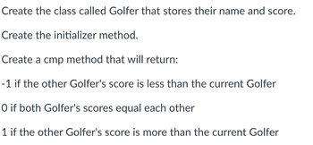 Create the class called Golfer that stores their name and score.
Create the initializer method.
Create a cmp method that will return:
-1 if the other Golfer's score is less than the current Golfer
O if both Golfer's scores equal each other
1 if the other Golfer's score is more than the current Golfer