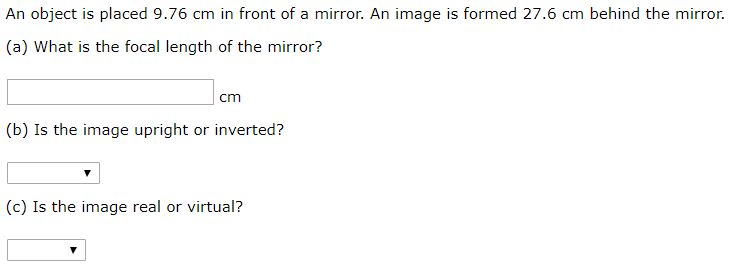 An object is placed 9.76 cm in front of a mirror. An image is formed 27.6 cm behind the mirror.
(a) What is the focal length of the mirror?
cm
(b) Is the image upright or inverted?
(c) Is the image real or virtual?
