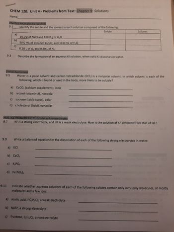 CHEM 120: Unit 4 - Problems from Text: Chapter 9: Solutions
Name:
9.9
PRACTICE PROBLEMS 9.1 Solutions
9.1 Identify the solute and the solvent in each solution composed of the following:
Solute
9.3
9.11
a)
b)
c)
Clinical Applications
9.5
Water is a polar solvent and carbon tetrachloride (CCI) is a nonpolar solvent. In which solvent is each of the
following, which is found or used in the body, more likely to be soluble?
10.0 g of NaCl and 100.0 g of H₂O
50.0 mL of ethanol, C,H,O, and 10.0 mL of H₂O
0.20 L of O₂ and 0.80 L of N₂
Describe the formation of an aqueous KI solution, when solid KI dissolves in water.
CaCO, (calcium supplement), ionic
a)
b) retinol (vitamin A), nonpolar
c) sucrose (table sugar), polar
d) cholesterol (lipid), nonpolar
PRACTICE PROBLEMS 9.2 Electrolytes and Nonelectrolytes
9.7
KF is a strong electrolyte, and HF is a weak electrolyte. How is the solution of KF different from that of HF?
a) KCI
Write a balanced equation for the dissociation of each of the following strong electrolytes in water:
Solvent
b) CaCl₂
c) K,PO
d) Fe(NO₂),
Indicate whether aqueous solutions of each of the following solutes contain only ions, only molecules, or mostly
molecules and a few ions:
a) acetic acid, HC₂H,O₂, a weak electrolyte
b) NaBr, a strong electrolyte
c) fructose, CH₁2O6, a nonelectrolyte