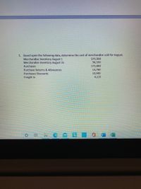 5. Based upon the following data, determine the cost of merchandise sold for August.
Merchandise Inventory August 1
Merchandise Inventory August 31
$75,560
96,330
373,880
14,760
10,900
Purchases
Purchase Returns & Allowances
Purchases Discounts
Freight In
4,135
