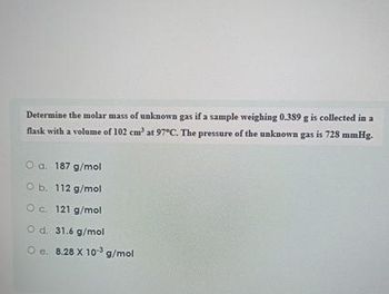 Determine the molar mass of unknown gas if a sample weighing 0.389 g is collected in a
flask with a volume of 102 cm³ at 97°C. The pressure of the unknown gas is 728 mmHg.
O a. 187 g/mol
O b. 112 g/mol
O c. 121 g/mol
O d. 31.6 g/mol
O e. 8.28 X 103 g/mol
ww