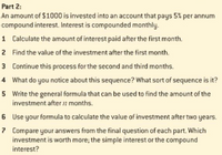 Part 2:
An amount of $1000 is invested into an account that pays 5% per annum
compound interest. Interest is compounded monthly.
1 Calculate the amount of interest paid after the first month.
2 Find the value of the investment after the first month.
3 Continue this process for the second and third months.
4 What do you notice about this sequence? What sort of sequence is it?
5 Write the general formula that can be used to find the amount of the
investment after 2 months.
6 Use your formula to calculate the value of investment after two years.
7 Compare your answers from the final question of each part. Which
investment is worth more; the simple interest or the compound
interest?
