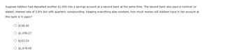 Suppose Addison had deposited another $1,000 into a savings account at a second bank at the same time. The second bank also pays a nominal (or
stated) interest rate of 5.8% but with quarterly compounding. Keeping everything else constant, how much money will Addison have in her account at
this bank in 9 years?
O $158.00
O $1,059.27
O $103.03
O $1,679.09