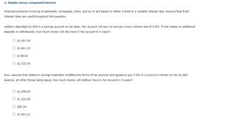 2. Simple versus compound interest
Financial contracts involving investments, mortgages, loans, and so on are based on either a fixed or a variable interest rate. Assume that fixed
interest rates are used throughout this question.
Addison deposited $1,000 in a savings account at her bank. Her account will earn an annual simple interest rate of 5.8%. If she makes no additional
deposits or withdrawals, how much money will she have in her account in 9 years?
O $1,061.36
O $1,661.01
O $158.00
O $1,522.00
Now, assume that Addison's savings institution modifies the terms of her account and agrees to pay 5.8% in compound interest on her $1,000
balance. All other things being equal, how much money will Addison have in her account in 9 years?
O $1,058.00
O $1,522.00
O $96.34
O $1,661.01