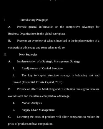 I.
II.
A.
Business Organizations in the global workplace.
B. Presents an overview of what is involved in the implementation of a
competitive advantage and steps taken to do so.
New Strategies
A.
B.
1.
2.
Introductory Paragraph
Provide general information on the competitive advantage for
reward (Prudential Private Capital, 2019)
Provide an effective Marketing and Distribution Strategy to increase
1.
Implementation of a Strategic Management Strategy
Readjustment of Capital Structure
The key to capital structure strategy is balancing risk and
overall sales and maintain a competitive advantage.
Market Analysis
Supply Chain Management
2.
C. Lowering the costs of products will allow companies to reduce the
price of products to beat competition.