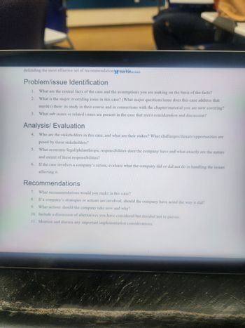 defending the most effective set of recommendation possiblscreen
Problem/issue Identification
1. What are the central facts of the case and the assumptions you are making on the basis of the facts?
2. What is the major overriding issue in this case? (What major questions/issue does this case address that
merit(s) their/ its study in their course and in connections with the chapter/material you are now covering?
3. What sub issues or related issues are present in the case that merit consideration and discussion?
Analysis/ Evaluation
4. Who are the stakeholders in this case, and what are their stakes? What challenges/threats/opportunities are
posed by these stakeholders?
5. What economic/legal/philanthropic responsibilities does the company have and what exactly are the nature
and extent of these responsibilities?
6. If the case involves a company's action, evaluate what the company did or did not do in handling the issues
affecting it.
Recommendations
7. What recommendations would you make in this case?
8. If a company's strategies or actions are involved, should the company have acted the way it did?
9. What actions should the company take now and why?
10. Include a discussion of alternatives you have considered but decided not to pursue.
11. Mention and discuss any important implementation considerations.