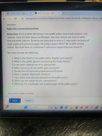 个
QuickLaunchSSO:: Single Si
121 Public Policy paper - Fall Sen
X
→ C
uvi.brightspace.com/d21/Ims/dropbox/user/folder_submit_files.d2l?db=7400&grpid=0&isprv=0&
Instructions
Public Policy towards Business Paper:
Instruction: Each student will choose two public policy issues and compare and
contrast them for their impact on Business. You may choose any local or state
enacted public policies. Students are expected to write a 5 page paper exclusive of
cover pages and reference pages. All written papers MUST BE IN APA writing
format. You must have at a minimum 5 references supporting your research.
You must include the following:
1. What is the intent of the public policy (implicit and explicit)
2. What is the public agenda surrounding the Public Policy?
3. Is the policy appropriate or in appropriate?
4. What resources do the public policy provides?
5. Should this bill have being implemented?(Explain)
6. Does it address that Public Problem?
7. Have there been any amendments to the public policy?
8. What was the reason for the amendments?
9. What are the advantages and disadvantages of the public policy?
Due on Oct 6, 2024 11:59 PM
Submit
Cancel
Search
Access
W
Bb N