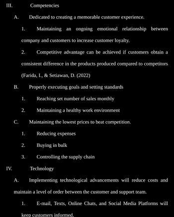 III.
IV.
A.
B.
C.
A.
Competencies
Dedicated to creating a memorable customer experience.
1. Maintaining an ongoing emotional relationship between
company and customers to increase customer loyalty.
2. Competitive advantage can be achieved if customers obtain a
consistent difference in the products produced compared to competitors
(Farida, I., & Setiawan, D. (2022)
Properly executing goals and setting standards
Reaching set number of sales monthly
Maintaining a healthy work environment
Maintaining the lowest prices to beat competition.
Reducing expenses
Buying in bulk
Controlling the supply chain
1.
2.
1.
2.
3.
Technology
Implementing technological advancements will reduce costs and
maintain a level of order between the customer and support team.
1. E-mail, Texts, Online Chats, and Social Media Platforms will
keep customers informed.