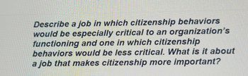 Describe a job in which citizenship behaviors
would be especially critical to an organization's
functioning and one in which citizenship
behaviors would be less critical. What is it about
a job that makes citizenship more important?