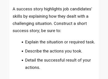 A success story highlights job candidates'
skills by explaining how they dealt with a
challenging situation. Construct a short
success story; be sure to:
•
Explain the situation or required task.
• Describe the actions you took.
.
• Detail the successful result of your
actions.