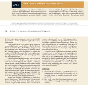 102
CASE
Hilton Turns to Veterans to Staff the Ranks
Military veterans represent an excellent pool of talent for or-
ganizations, a reality that many HR professionals are start-
ing to realize. Members of the military are given extensive
training and have unique job experiences that often translate
Copyright 2020 Cengage Learning. All Rights Reserved. May not be copied, scanned, or duplicated, in whole or in part. Due to electronic rights, some third party content may be suppressed from the eBook and/or eChapter(s).
Editorial review has deemed that any suppressed content does not materially affect the overall learning experience. Cengage Leaming reserves the right to remove additional content at any time if subsequent rights restrictions require it
SECTION 1 The Environment of Human Resource Management
decision-making, communication, and team-based skills
in individuals, and these attributes can benefit business
organizations.
into marketable knowledge, skills, and abilities. For instance,
veterans are keenly focused on safety, flexibility, and preci-
sion in the workplace, characteristics that are useful in many
civilian jobs. Work in the military also cultivates useful
Unfortunately, many companies have not developed
specialized policies to recruit veterans or don't understand
how to properly hire them. Much of this is likely caused by
misconceptions about veterans, a lack of awareness of their
key traits, and cultural differences between the military and
corporate life. This also means that many employers are
missing out on the opportunity to hire these highly qualified
and motivated individuals.
Hilton Worldwide has taken steps to effectively recruit
veterans for its hotels. In fact, the company expects to hire
many thousands of veterans to staff its ranks. According to
Melissa Sterling, who works as the director of military, campus,
and youth programs in the company, military personnel are
reserved about their accomplishments, so care has to be taken
to ask them the right kinds of questions in interviews-the
right questions get them to open up about their experiences
and successes. Sterling provides training to individuals who
are involved with hiring so that there is better understanding
in the firm about how to effectively recruit veterans.
Sterling also organized a roadshow in 10 different cit-
ies that showcased to HR professionals and other personnel
involved in hiring the importance of recruiting veterans.
Training was provided to attendees about how to evaluate
resumes and successfully interview individuals with prior
military service. Members of regional veteran groups were
also invited to have lunch with the attendees, and job fairs
were organized so that recruiting efforts could begin for
local hotel properties. Veterans currently working for the
company were also invited to dinner gatherings that were
organized after the sessions.
Hilton Worldwide employs other strategies to recognize
veterans for their service. Veterans are given pins represent-
ing their military branches, and they are encouraged to wear
these pins on their work uniforms. Similar to the military,
employees are also given "challenge coins" to recognize indi-
vidual contributions to the company's military program, and
every hotel has a "commander" who coordinates this rec-
ognition. All of these efforts have translated into a positive
work culture for veterans.108
QUESTIONS
1. What kinds of characteristics do you think veterans have
that help them work effectively in companies? Why do
you think veterans are sometimes overlooked in recruit-
ing efforts?
2. How would you evaluate Hilton's strategy for recruiting
veterans? What other suggestions would you provide the
company?