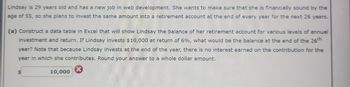 Lindsay is 29 years old and has a new job in web development. She wants to make sure that she is financially sound by the
age of 55, so she plans to invest the same amount into a retirement account at the end of every year for the next 26 years.
(a) Construct a data table in Excel that will show Lindsay the balance of her retirement account for various levels of annual
investment and return. If Lindsay invests $10,000 at return of 6%, what would be the balance at the end of the 26th
year? Note that because Lindsay invests at the end of the year, there is no interest earned on the contribution for the
year in which she contributes. Round your answer to a whole dollar amount.
$
10,000