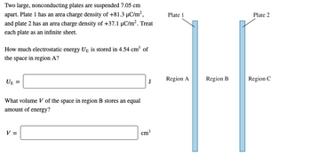 Two large, nonconducting plates are suspended 7.05 cm
apart. Plate 1 has an area charge density of +81.3 μC/m²,
and plate 2 has an area charge density of +37.1 μC/m². Treat
each plate as an infinite sheet.
How much electrostatic energy UE is stored in 4.54 cm³ of
the space in region A?
UE
What volume V of the space in region B stores an equal
amount of energy?
V =
cm³
Plate 1
Plate 2
J
Region A
Region B
Region C