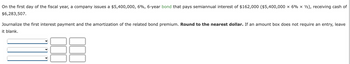 On the first day of the fiscal year, a company issues a $5,400,000, 6%, 6-year bond that pays semiannual interest of $162,000 ($5,400,000 × 6% x 1/2), receiving cash of
$6,283,507.
Journalize the first interest payment and the amortization of the related bond premium. Round to the nearest dollar. If an amount box does not require an entry, leave
it blank.