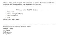 Write a menu driven program in C which can be used to elect candidates for US
Election 2020 from given list. The output will look like this
u~Welcome to the 2020 US election~~-
~~~
1. Cast Vote
2. Find Leading Candidate
3. Find Vote Count
4. Exit
Please Enter your choice:
For candidate list consider the name below
Donald Trump
Joe Biden
Jo Jorgensen
Kanye West
