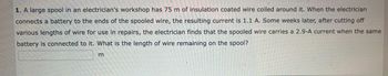 1. A large spool in an electrician's workshop has 75 m of insulation coated wire coiled around it. When the electrician
connects a battery to the ends of the spooled wire, the resulting current is 1.1 A. Some weeks later, after cutting off
various lengths of wire for use in repairs, the electrician finds that the spooled wire carries a 2.9-A current when the same
battery is connected to it. What is the length of wire remaining on the spool?
m