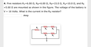 4. Five resistors R₁=6.00 ₪, R₂=6.00 N, R3=15.0 2, R4=10.0 £, and R5
=5.00 2 are mounted as shown in the figure. The voltage of the battery is
V = 16 Volts. What is the current in the R5 resistor?
Amp
R₁
www
R₂
-www
R5
-www
R3