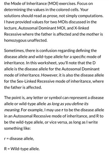 the Mode of Inheritance (MOI) exercises. Focus on
determining the values in the colored cells. Your
solutions should read as prose, not simply computations.
I have provided values for two MOIs discussed in the
lecture, Autosomal Dominant MOI, and X-linked
Recessive where the father is affected and the mother is
homozygous unaffected.
Sometimes, there is confusion regarding defining the
disease allele and wild-type allele for a specific mode of
inheritance. In this worksheet, you'll note that the D
allele is the disease allele for the Autosomal Dominant
mode of inheritance. However, it is also the disease allele
for the Sex-Linked Recessive mode of inheritance, where
the father is affected.
The point is, any letter or symbol can represent a disease
allele or wild-type allele as long as you define its
meaning. For example, I may use r to be the disease allele
in an Autosomal Recessive mode of inheritance, and R to
be the wild-type allele, or vice versa, as long as I write
something like:
r = disease allele,
R = Wild-type allele.