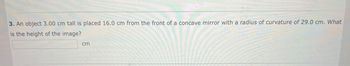 **Question 3:**

An object 3.00 cm tall is placed 16.0 cm from the front of a concave mirror with a radius of curvature of 29.0 cm. What is the height of the image? 

[Input box for answer] cm