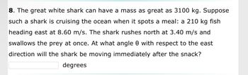 8. The great white shark can have a mass as great as 3100 kg. Suppose
such a shark is cruising the ocean when it spots a meal: a 210 kg fish
heading east at 8.60 m/s. The shark rushes north at 3.40 m/s and
swallows the prey at once. At what angle 0 with respect to the east
direction will the shark be moving immediately after the snack?
degrees