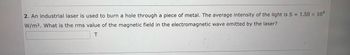 **Question 2:**

An industrial laser is used to burn a hole through a piece of metal. The average intensity of the light is \( S = 1.50 \times 10^9 \, \text{W/m}^2 \). What is the rms (root mean square) value of the magnetic field in the electromagnetic wave emitted by the laser?

\[
\boxed{ \,\,\,\,\,\,\,\,\,\, } \, \text{T}
\]

(Note: The box is meant for the answer to be filled in.)