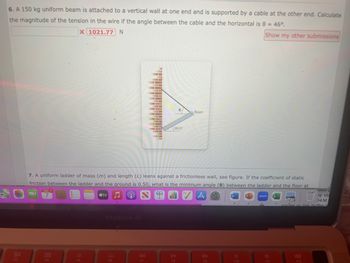 6. A 150 kg uniform beam is attached to a vertical wall at one end and is supported by a cable at the other end. Calculate
the magnitude of the tension in the wire if the angle between the cable and the horizontal is 8 = 46°.
X 1021.77 N
Show my other submissions
F3
MAR 2
7
000
000
F4
F5
MacBook Air
F6
I
E
7. A uniform ladder of mass (m) and length (L) leans against a frictionless wall, see figure. If the coefficient of static
friction between the ladder and the ground is 0.50, what is the minimum angle (0) between the ladder and the floor at
tv ♫ e
A
F7
L
E-
0
30.0⁰
DII
F8
Beam
66
F9
W
F10
zoom
F11
ISOI H
y mi
04 M
vauies or roe puffer
F12