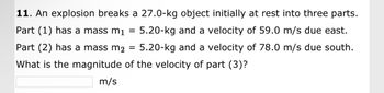 11. An explosion breaks a 27.0-kg object initially at rest into three parts.
Part (1) has a mass m₁
5.20-kg and a velocity of 59.0 m/s due east.
Part (2) has a mass m2 5.20-kg and a velocity of 78.0 m/s due south.
What is the magnitude of the velocity of part (3)?
m/s
=
=