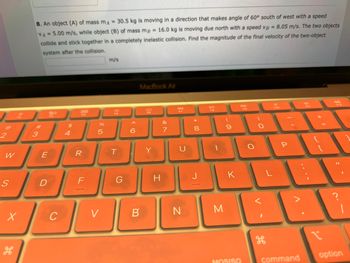 @
2
W
S
X
8. An object (A) of mass mA = 30.5 kg is moving in a direction that makes angle of 60° south of west with a speed
VA= 5.00 m/s, while object (B) of mass mg = 16.0 kg is moving due north with a speed VB = 8.05 m/s. The two objects
collide and stick together in a completely inelastic collision. Find the magnitude of the final velocity of the two-object
system after the collision.
3
E
80
D
D
C
4
BRB
R
%
5
V
m/s
T
G
MacBook Air
6:
B
Y
I
&
7
N
8
00
J
FO
M
(
9
K
MOSISO
O
O
P
command
m
1
T
11
?
|
option