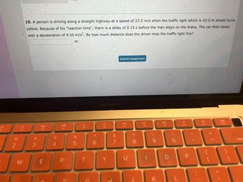 F1
@
2
I
F2
W
10. A person is driving along a straight highway at a speed of 22.0 m/s when the traffic light which is 43.0 m ahead turns
yellow. Because of his "reaction time", there is a delay of 0.15 s before the man steps on the brake. The car then slows
with a deceleration of 4.20 m/s². By how much distance does the driver miss the traffic light line?
#
3
20
F3
E
$
4
800
F4
L
m
%
5
F5
T
^
6
MacBook Air
Y
Submit Assignment
&
7
44
F7
*
8
c
FB
-
9
DD
F9
O
)
0
KL
A
F10
F11
+
F12
83
11
dele